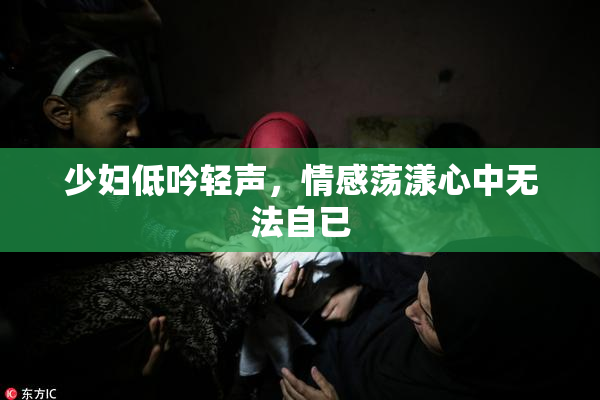 少妇低吟轻声，情感荡漾心中无法自已