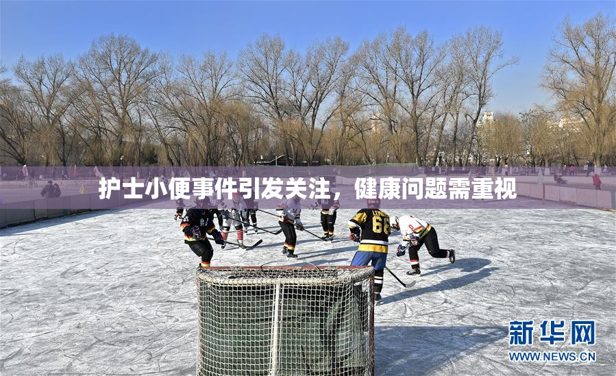 护士小便事件引发关注，健康问题需重视