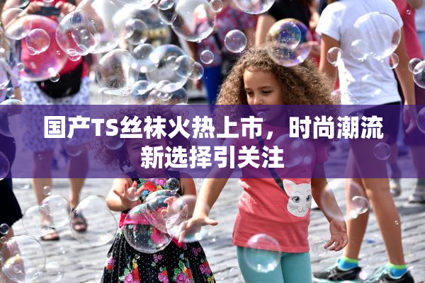 国产TS丝袜火热上市，时尚潮流新选择引关注