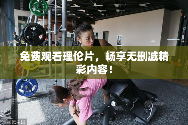 免费观看理伦片，畅享无删减精彩内容！