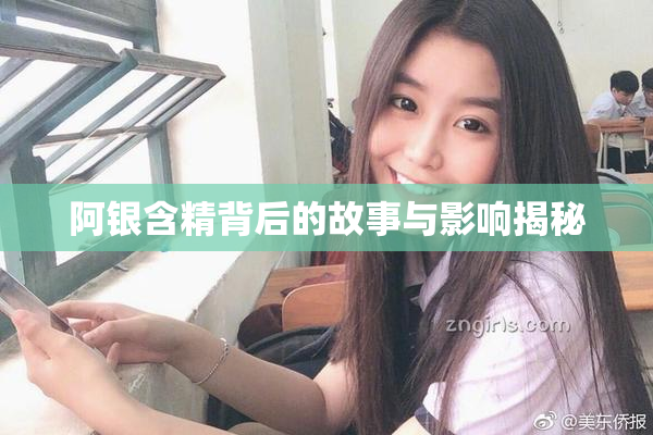 阿银含精背后的故事与影响揭秘