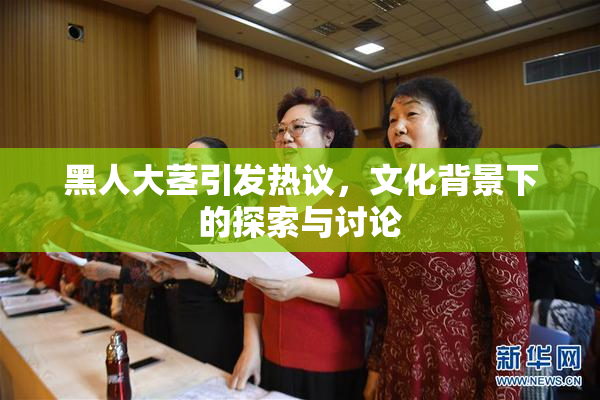 黑人大茎引发热议，文化背景下的探索与讨论