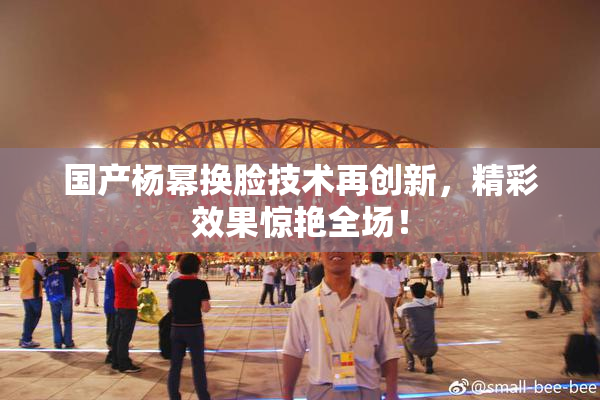 国产杨幂换脸技术再创新，精彩效果惊艳全场！