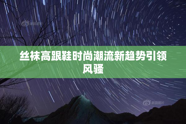 丝袜高跟鞋时尚潮流新趋势引领风骚