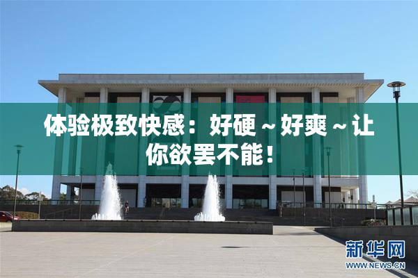 体验极致快感：好硬～好爽～让你欲罢不能！