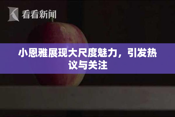 小恩雅展现大尺度魅力，引发热议与关注