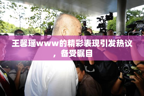 王馨瑶www的精彩表现引发热议，备受瞩目