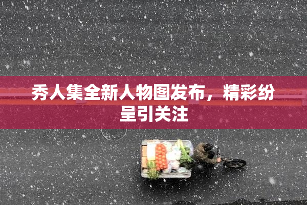 秀人集全新人物图发布，精彩纷呈引关注