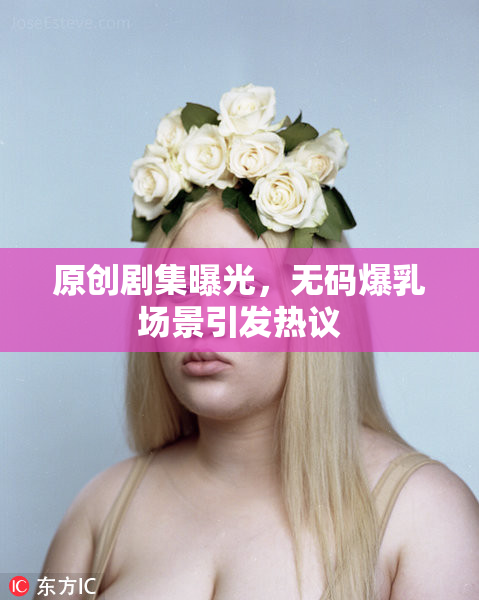 原创剧集曝光，无码爆乳场景引发热议