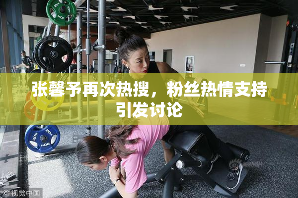 张馨予再次热搜，粉丝热情支持引发讨论