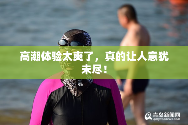 高潮体验太爽了，真的让人意犹未尽！