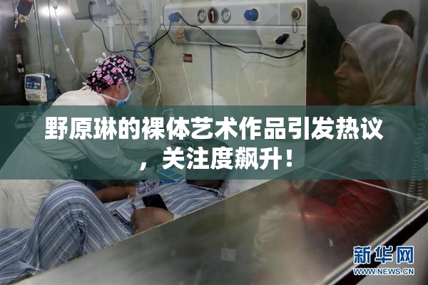 野原琳的裸体艺术作品引发热议，关注度飙升！