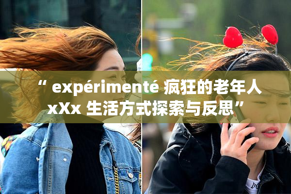 “ expérimenté 疯狂的老年人 xXx 生活方式探索与反思”