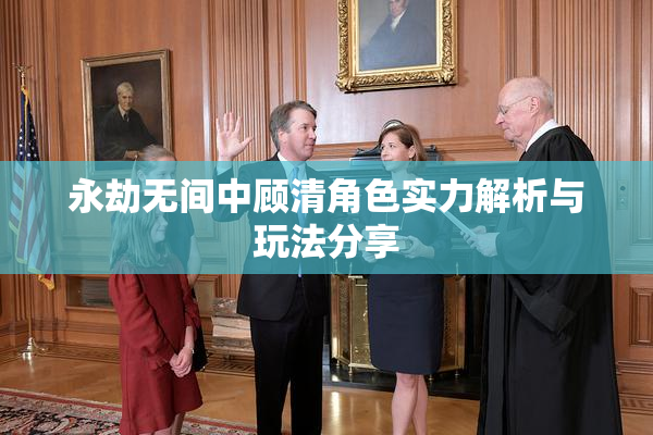 永劫无间中顾清角色实力解析与玩法分享