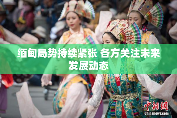 缅甸局势持续紧张 各方关注未来发展动态