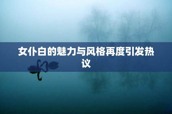 女仆白的魅力与风格再度引发热议