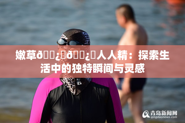 嫩草🌿‌🌿‌人人精：探索生活中的独特瞬间与灵感