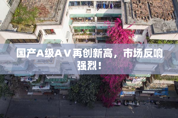国产A级AⅤ再创新高，市场反响强烈！