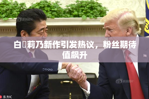 白咲莉乃新作引发热议，粉丝期待值飙升
