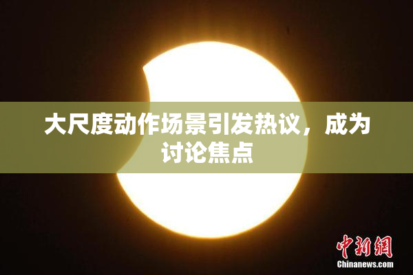 大尺度动作场景引发热议，成为讨论焦点