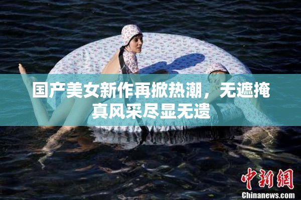 国产美女新作再掀热潮，无遮掩真风采尽显无遗