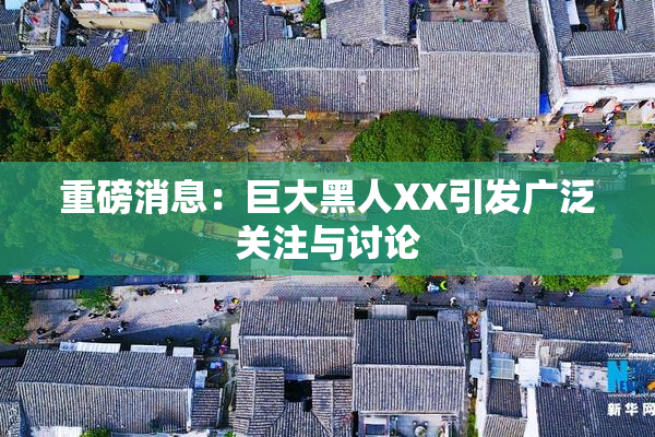 重磅消息：巨大黑人XX引发广泛关注与讨论