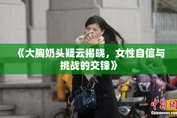 《大胸奶头疑云揭晓，女性自信与挑战的交锋》