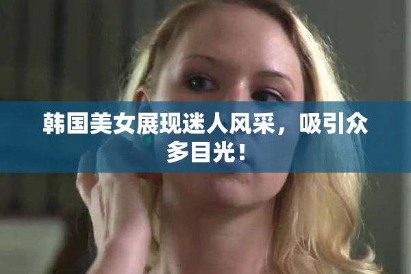 韩国美女展现迷人风采，吸引众多目光！