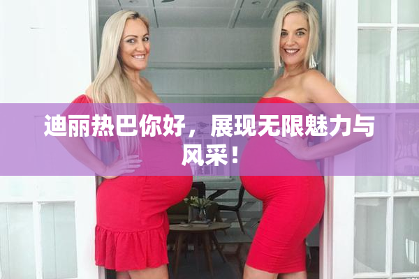 迪丽热巴你好，展现无限魅力与风采！