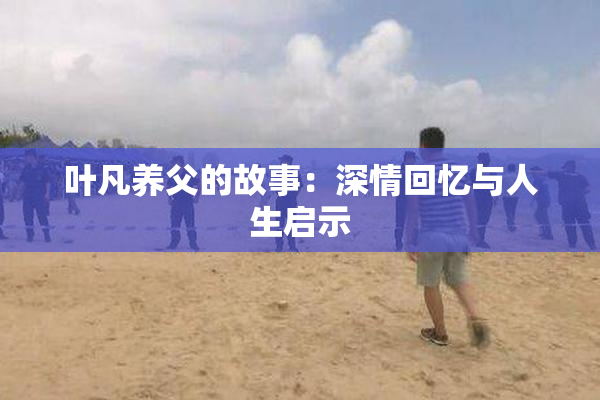 叶凡养父的故事：深情回忆与人生启示