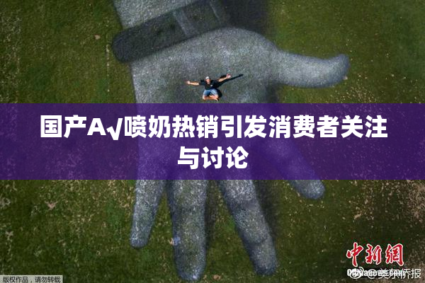 国产A√喷奶热销引发消费者关注与讨论