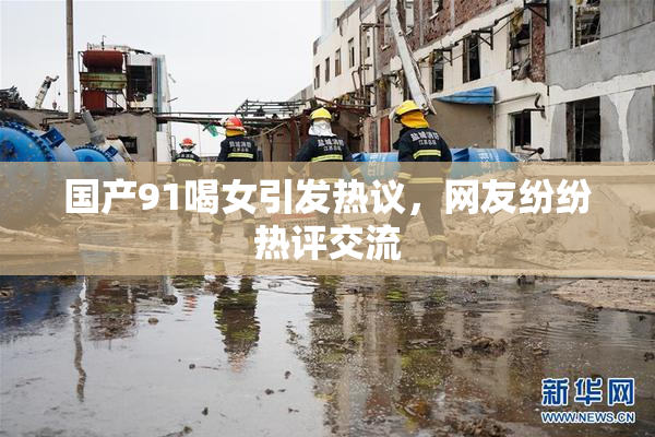 国产91喝女引发热议，网友纷纷热评交流