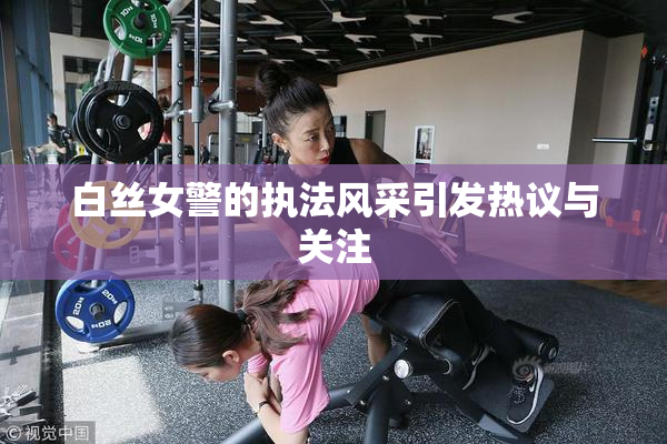 白丝女警的执法风采引发热议与关注