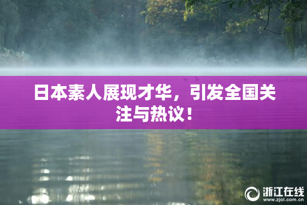 日本素人展现才华，引发全国关注与热议！