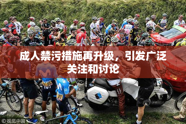 成人禁污措施再升级，引发广泛关注和讨论