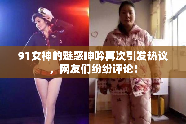 91女神的魅惑呻吟再次引发热议，网友们纷纷评论！
