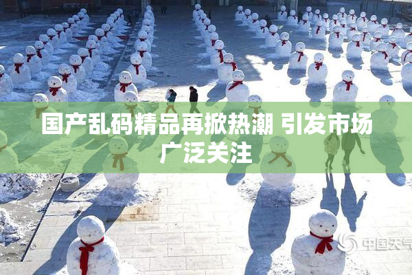 国产乱码精品再掀热潮 引发市场广泛关注