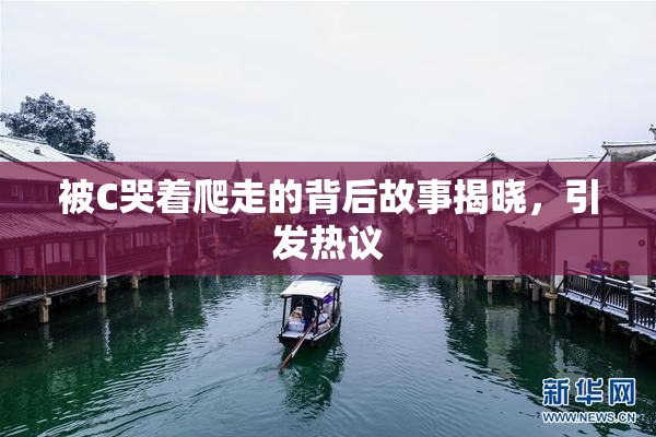 被C哭着爬走的背后故事揭晓，引发热议