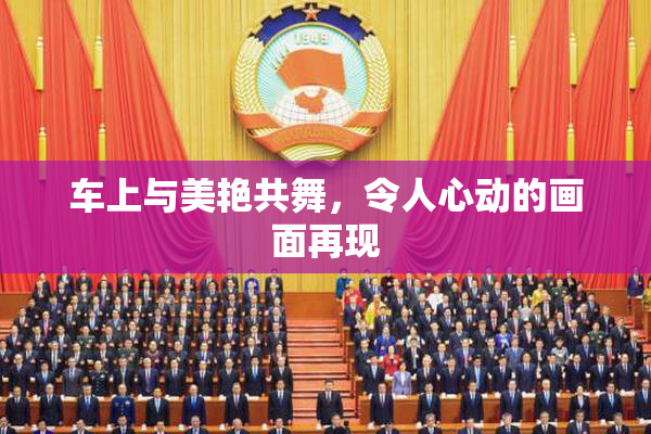 车上与美艳共舞，令人心动的画面再现