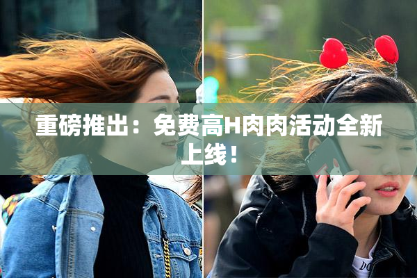 重磅推出：免费高H肉肉活动全新上线！