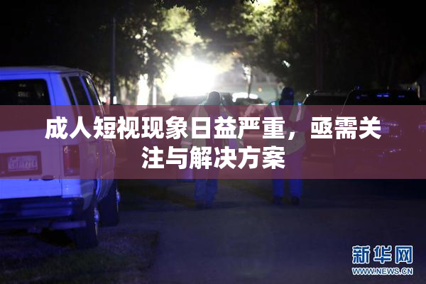 成人短视现象日益严重，亟需关注与解决方案
