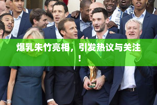 爆乳朱竹亮相，引发热议与关注！