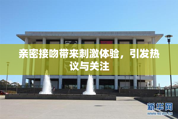 亲密接吻带来刺激体验，引发热议与关注
