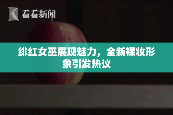绯红女巫展现魅力，全新裸妆形象引发热议