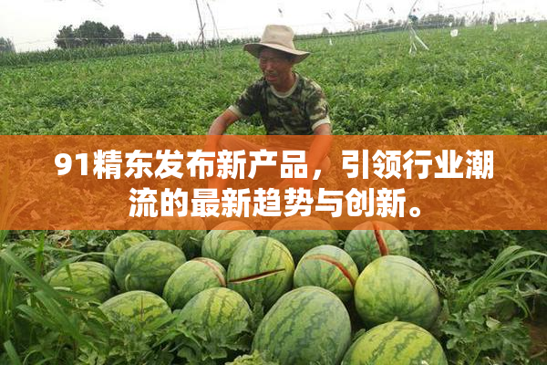 91精东发布新产品，引领行业潮流的最新趋势与创新。