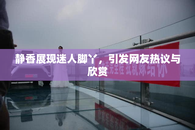静香展现迷人脚丫，引发网友热议与欣赏