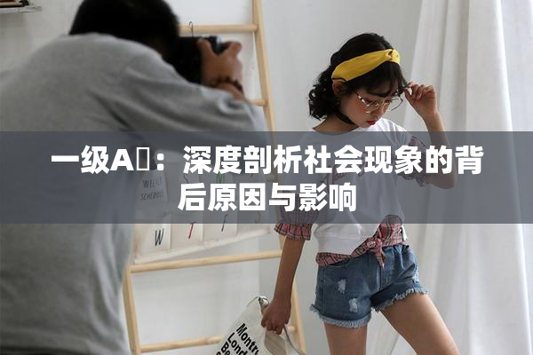 一级A婬：深度剖析社会现象的背后原因与影响