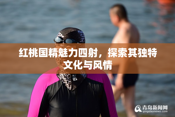 红桃国精魅力四射，探索其独特文化与风情