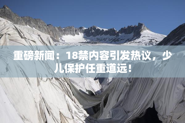 重磅新闻：18禁内容引发热议，少儿保护任重道远！