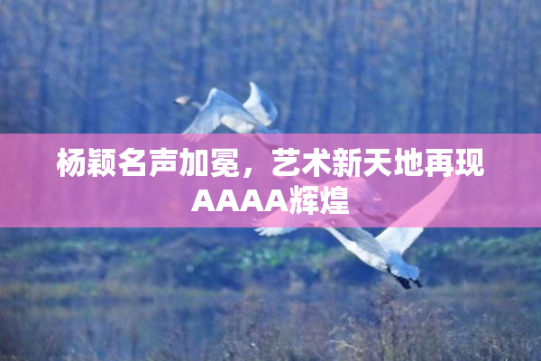 杨颖名声加冕，艺术新天地再现AAAA辉煌